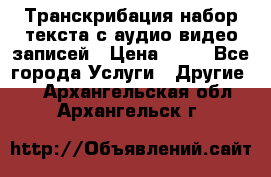 Транскрибация/набор текста с аудио,видео записей › Цена ­ 15 - Все города Услуги » Другие   . Архангельская обл.,Архангельск г.